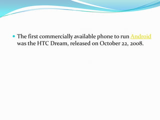  The first commercially available phone to run Android
 was the HTC Dream, released on October 22, 2008.
 