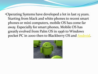 •Operating Systems have developed a lot in last 15 years.
  Starting from black and white phones to recent smart
  phones or mini computers, mobile OS has come far
  away. Especially for smart phones, Mobile OS has
  greatly evolved from Palm OS in 1996 to Windows
  pocket PC in 2000 then to Blackberry OS and Android.
 
