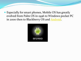  Especially for smart phones, Mobile OS has greatly
 evolved from Palm OS in 1996 to Windows pocket PC
 in 2000 then to Blackberry OS and Android.
 