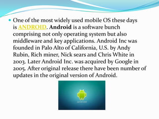  One of the most widely used mobile OS these days
 is ANDROID. Android is a software bunch
 comprising not only operating system but also
 middleware and key applications. Android Inc was
 founded in Palo Alto of California, U.S. by Andy
 Rubin, Rich miner, Nick sears and Chris White in
 2003. Later Android Inc. was acquired by Google in
 2005. After original release there have been number of
 updates in the original version of Android.
 