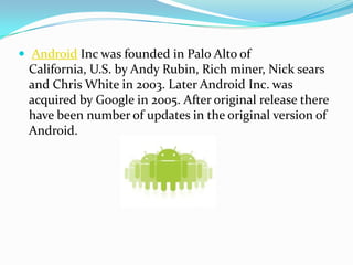  Android Inc was founded in Palo Alto of
 California, U.S. by Andy Rubin, Rich miner, Nick sears
 and Chris White in 2003. Later Android Inc. was
 acquired by Google in 2005. After original release there
 have been number of updates in the original version of
 Android.
 