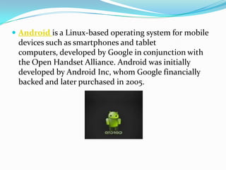  Android is a Linux-based operating system for mobile
 devices such as smartphones and tablet
 computers, developed by Google in conjunction with
 the Open Handset Alliance. Android was initially
 developed by Android Inc, whom Google financially
 backed and later purchased in 2005.
 