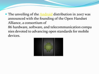  The unveiling of the Android distribution in 2007 was
 announced with the founding of the Open Handset
 Alliance, a consortium of
 86 hardware, software, and telecommunication compa
 nies devoted to advancing open standards for mobile
 devices.
 
