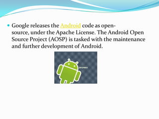  Google releases the Android code as open-
 source, under the Apache License. The Android Open
 Source Project (AOSP) is tasked with the maintenance
 and further development of Android.
 