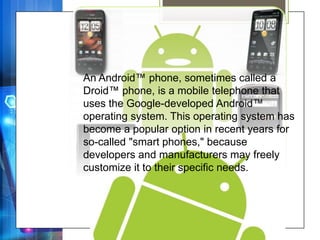 An Android™ phone, sometimes called a
Droid™ phone, is a mobile telephone that
uses the Google-developed Android™
operating system. This operating system has
become a popular option in recent years for
so-called "smart phones," because
developers and manufacturers may freely
customize it to their specific needs.
 