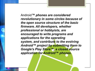 Android™ phones are considered
revolutionary in some circles because of
the open source structure of the basic
firmware. All developers, whether
professional or hobbyists, are
encouraged to write programs and
applications for the operating
system, and contribute to the evolving
Android™ project by submitting them to
Google's Play Store™, a closed source
application for Android™ phones.
 