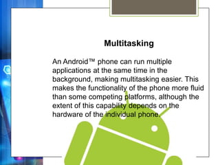 Multitasking

An Android™ phone can run multiple
applications at the same time in the
background, making multitasking easier. This
makes the functionality of the phone more fluid
than some competing platforms, although the
extent of this capability depends on the
hardware of the individual phone.
 
