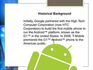 Historical Background

Initially, Google partnered with the High Tech
Computer Corporation (now HTC
Corporation) to build the first mobile phone to
run the Android™ platform, known as the
G1™ in the United States. In 2008, T-Mobile
premiered the G1™ Android™ phone to the
American public.
 