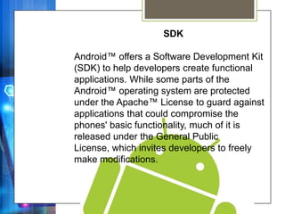 SDK

Android™ offers a Software Development Kit
(SDK) to help developers create functional
applications. While some parts of the
Android™ operating system are protected
under the Apache™ License to guard against
applications that could compromise the
phones' basic functionality, much of it is
released under the General Public
License, which invites developers to freely
make modifications.
 