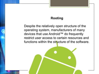 Rooting

Despite the relatively open structure of the
operating system, manufacturers of many
devices that use Android™ do frequently
restrict user access to certain resources and
functions within the structure of the software.
 
