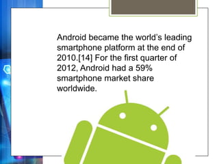 Android became the world’s leading
smartphone platform at the end of
2010.[14] For the first quarter of
2012, Android had a 59%
smartphone market share
worldwide.
 