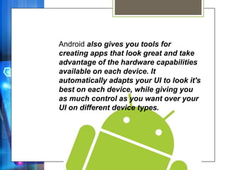 Android also gives you tools for
creating apps that look great and take
advantage of the hardware capabilities
available on each device. It
automatically adapts your UI to look it's
best on each device, while giving you
as much control as you want over your
UI on different device types.
 