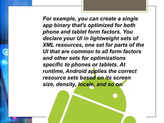 For example, you can create a single
app binary that's optimized for both
phone and tablet form factors. You
declare your UI in lightweight sets of
XML resources, one set for parts of the
UI that are common to all form factors
and other sets for optimizations
specific to phones or tablets. At
runtime, Android applies the correct
resource sets based on its screen
size, density, locale, and so on.
 