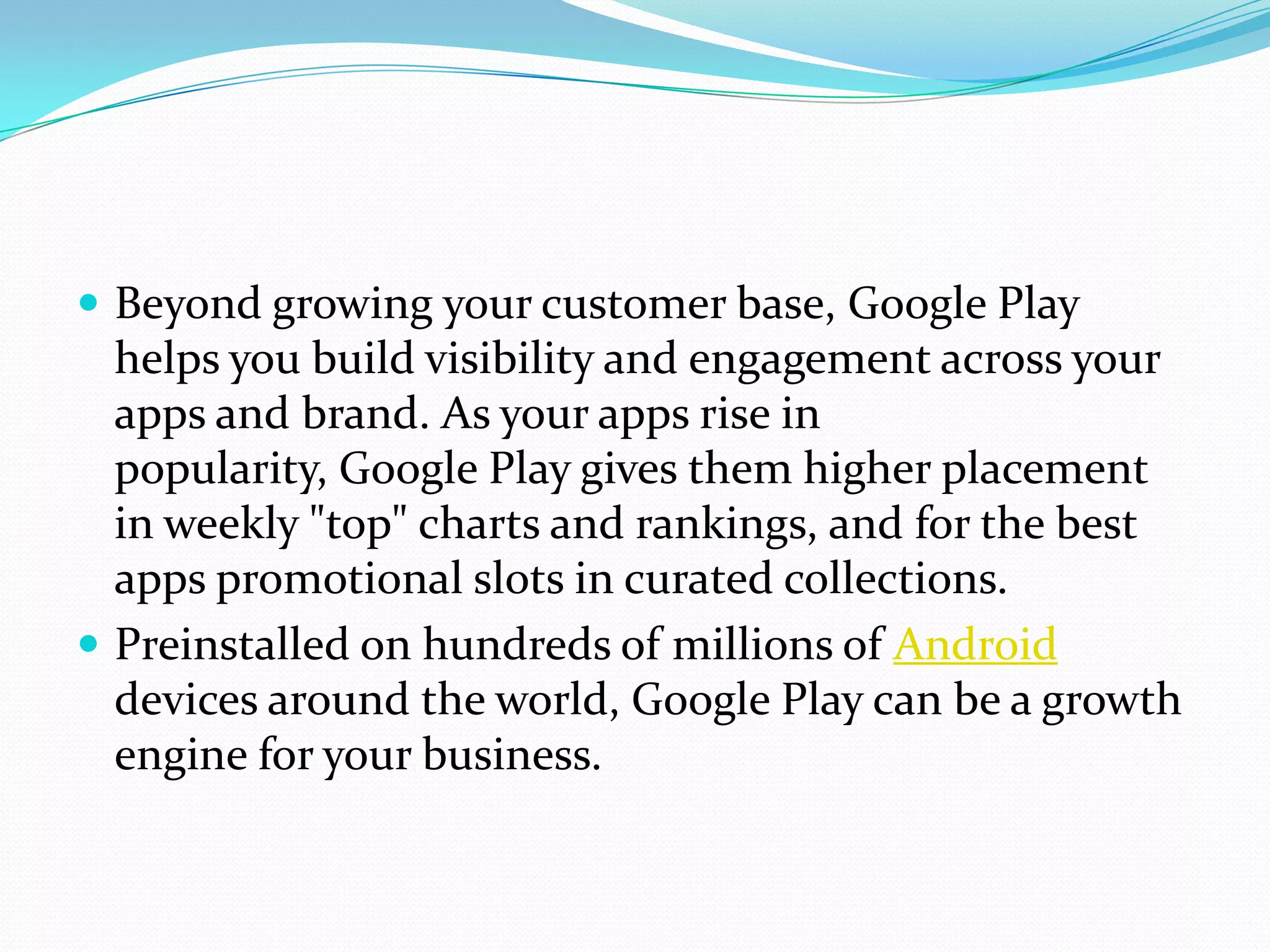 Beyond growing your customer base, Google Play
  helps you build visibility and engagement across your
  apps and brand. As your apps rise in
  popularity, Google Play gives them higher placement
  in weekly "top" charts and rankings, and for the best
  apps promotional slots in curated collections.
 Preinstalled on hundreds of millions of Android
  devices around the world, Google Play can be a growth
  engine for your business.
 