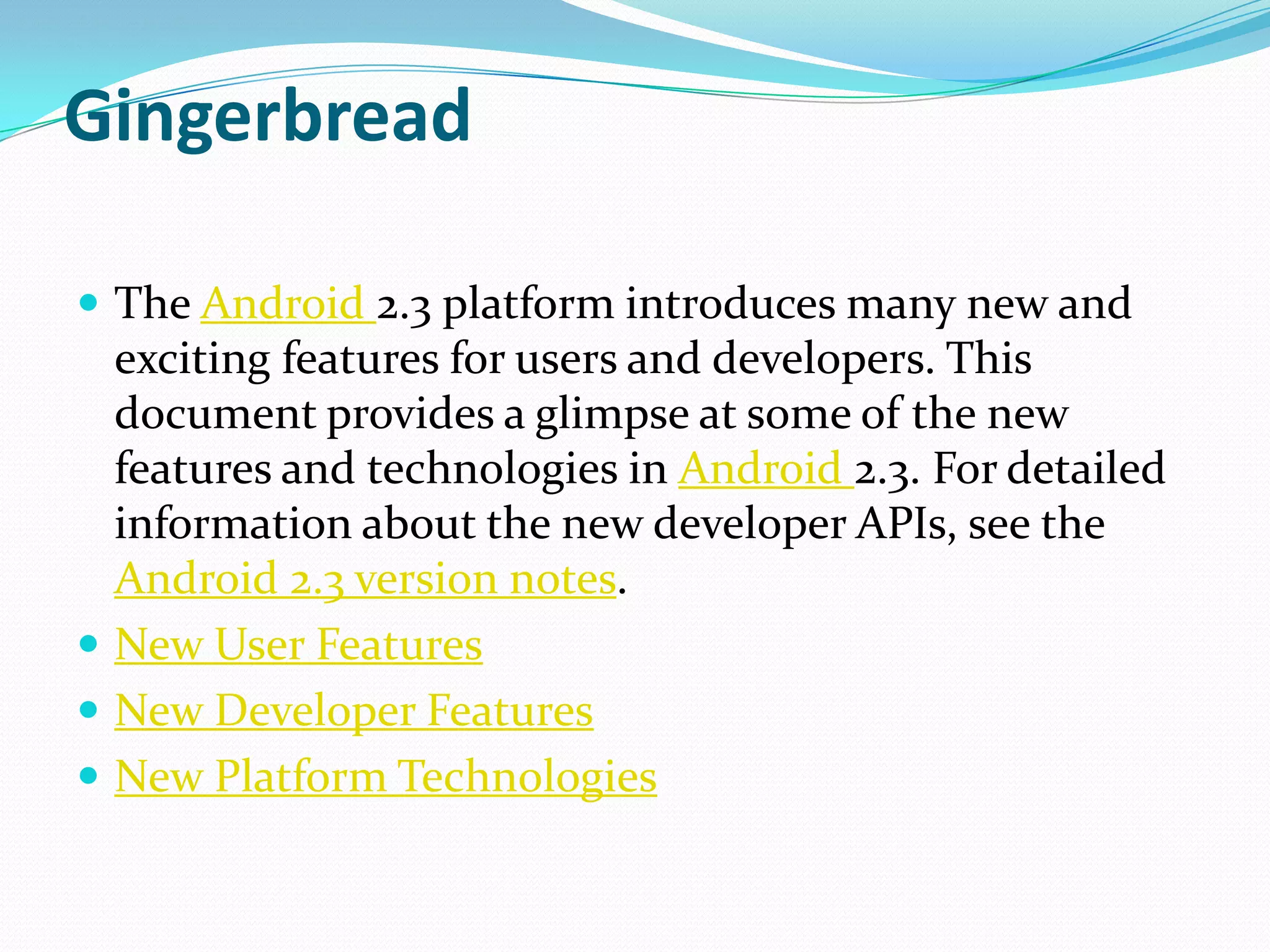 Gingerbread

 The Android 2.3 platform introduces many new and
  exciting features for users and developers. This
  document provides a glimpse at some of the new
  features and technologies in Android 2.3. For detailed
  information about the new developer APIs, see the
  Android 2.3 version notes.
 New User Features
 New Developer Features
 New Platform Technologies
 