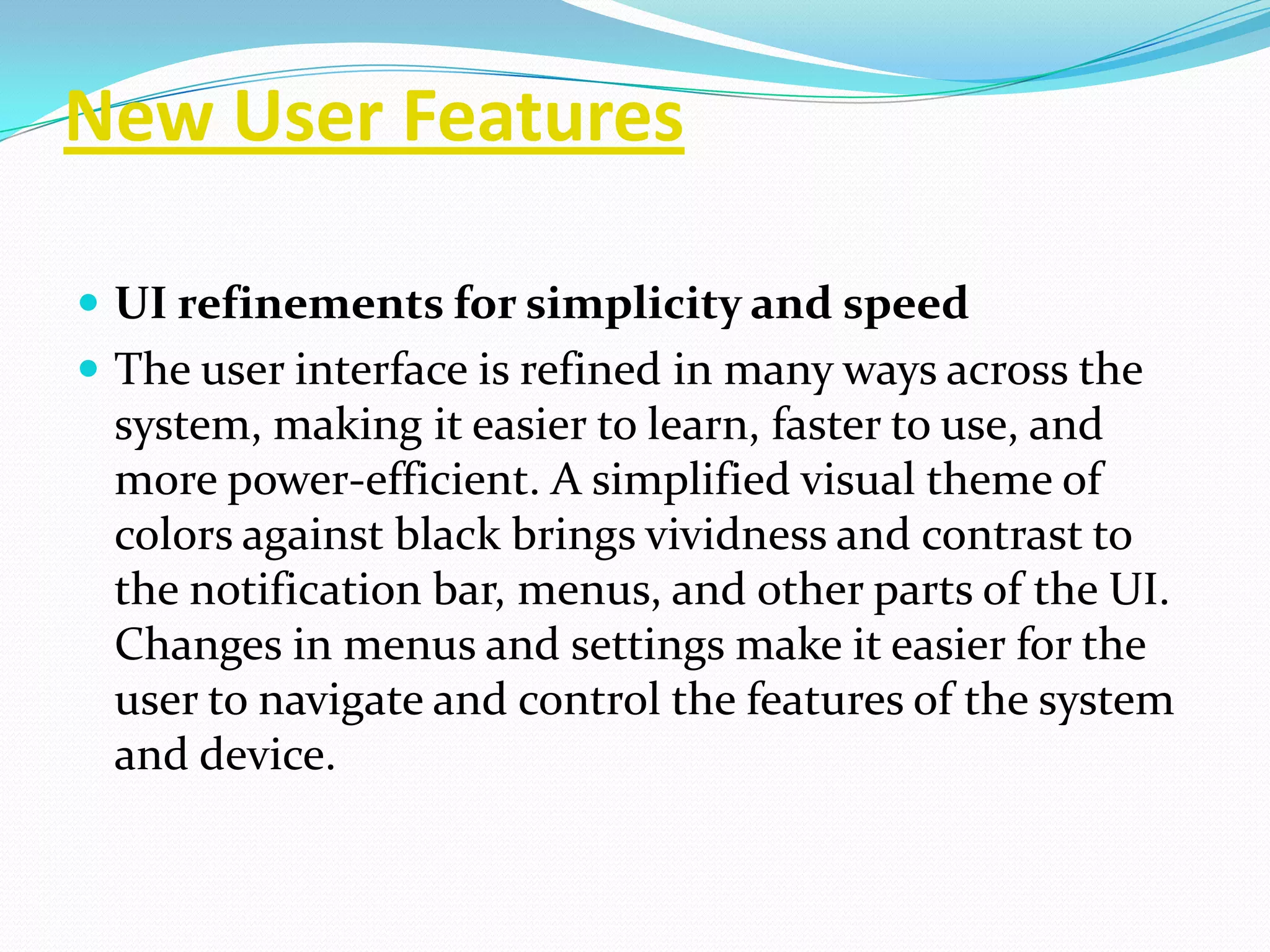 New User Features

 UI refinements for simplicity and speed
 The user interface is refined in many ways across the
 system, making it easier to learn, faster to use, and
 more power-efficient. A simplified visual theme of
 colors against black brings vividness and contrast to
 the notification bar, menus, and other parts of the UI.
 Changes in menus and settings make it easier for the
 user to navigate and control the features of the system
 and device.
 