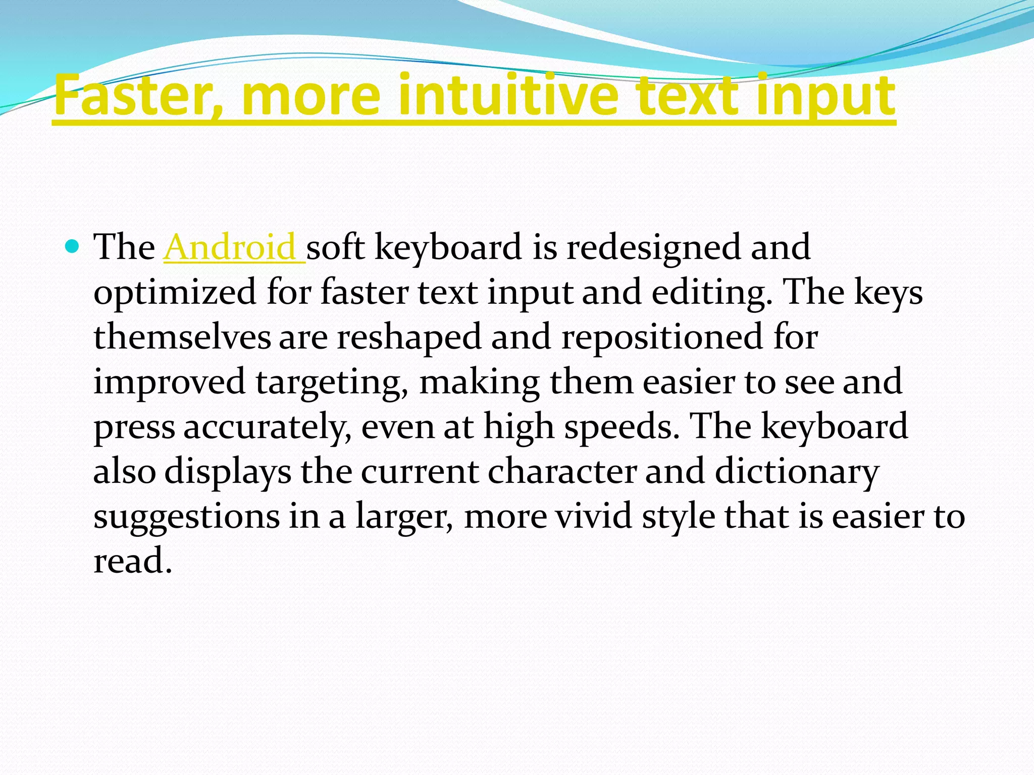 Faster, more intuitive text input

 The Android soft keyboard is redesigned and
 optimized for faster text input and editing. The keys
 themselves are reshaped and repositioned for
 improved targeting, making them easier to see and
 press accurately, even at high speeds. The keyboard
 also displays the current character and dictionary
 suggestions in a larger, more vivid style that is easier to
 read.
 