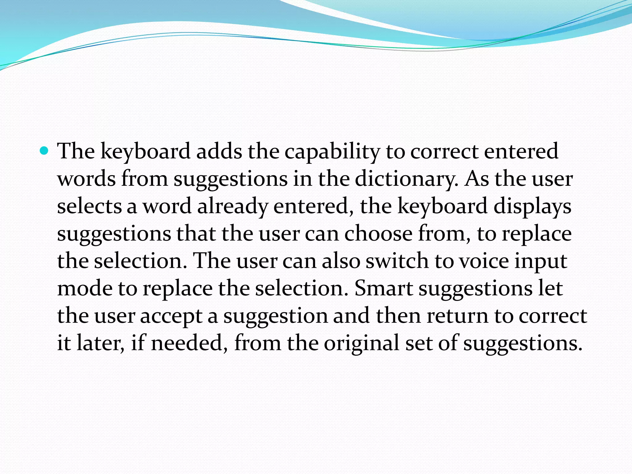  The keyboard adds the capability to correct entered
 words from suggestions in the dictionary. As the user
 selects a word already entered, the keyboard displays
 suggestions that the user can choose from, to replace
 the selection. The user can also switch to voice input
 mode to replace the selection. Smart suggestions let
 the user accept a suggestion and then return to correct
 it later, if needed, from the original set of suggestions.
 
