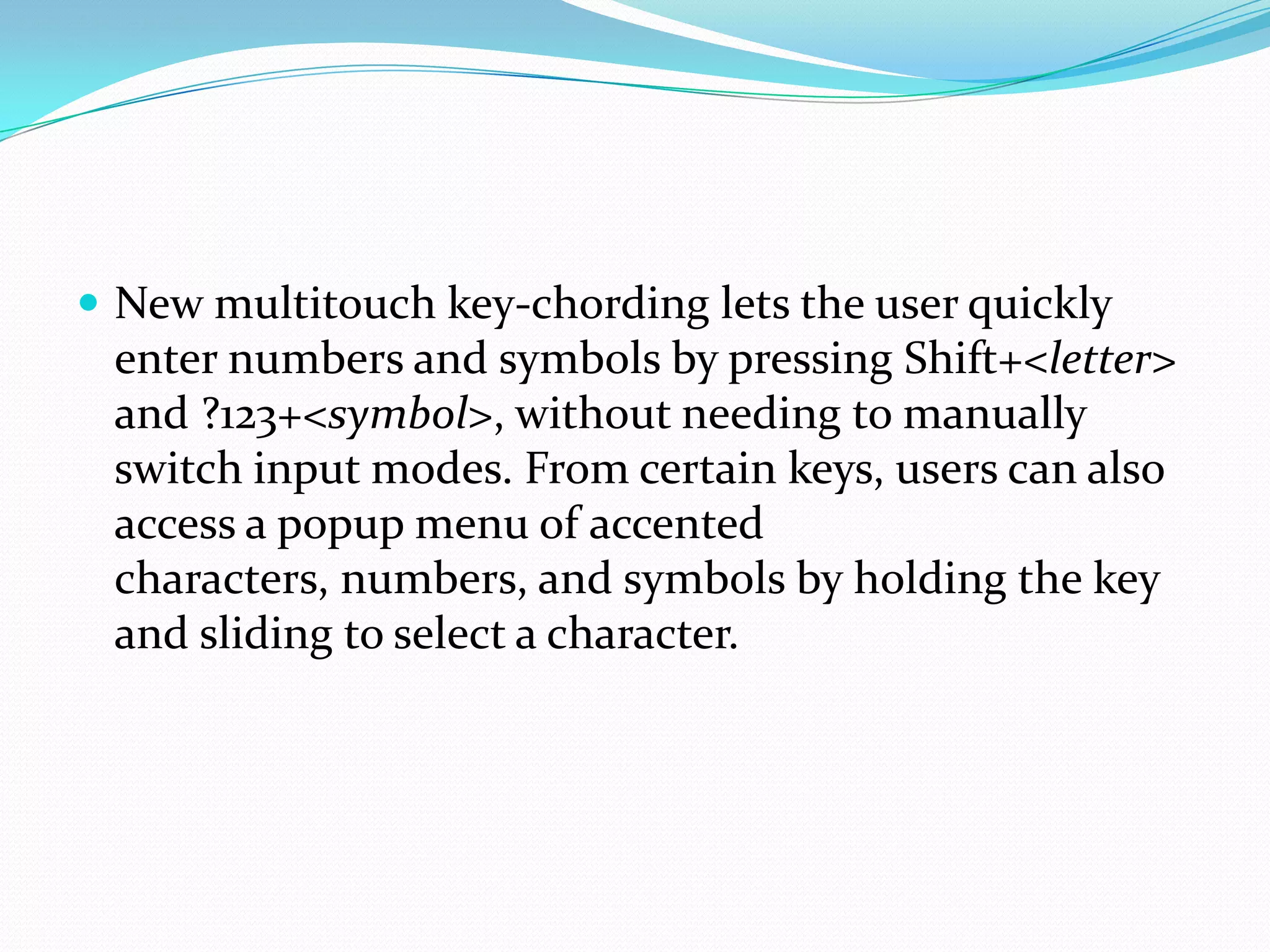  New multitouch key-chording lets the user quickly
 enter numbers and symbols by pressing Shift+<letter>
 and ?123+<symbol>, without needing to manually
 switch input modes. From certain keys, users can also
 access a popup menu of accented
 characters, numbers, and symbols by holding the key
 and sliding to select a character.
 