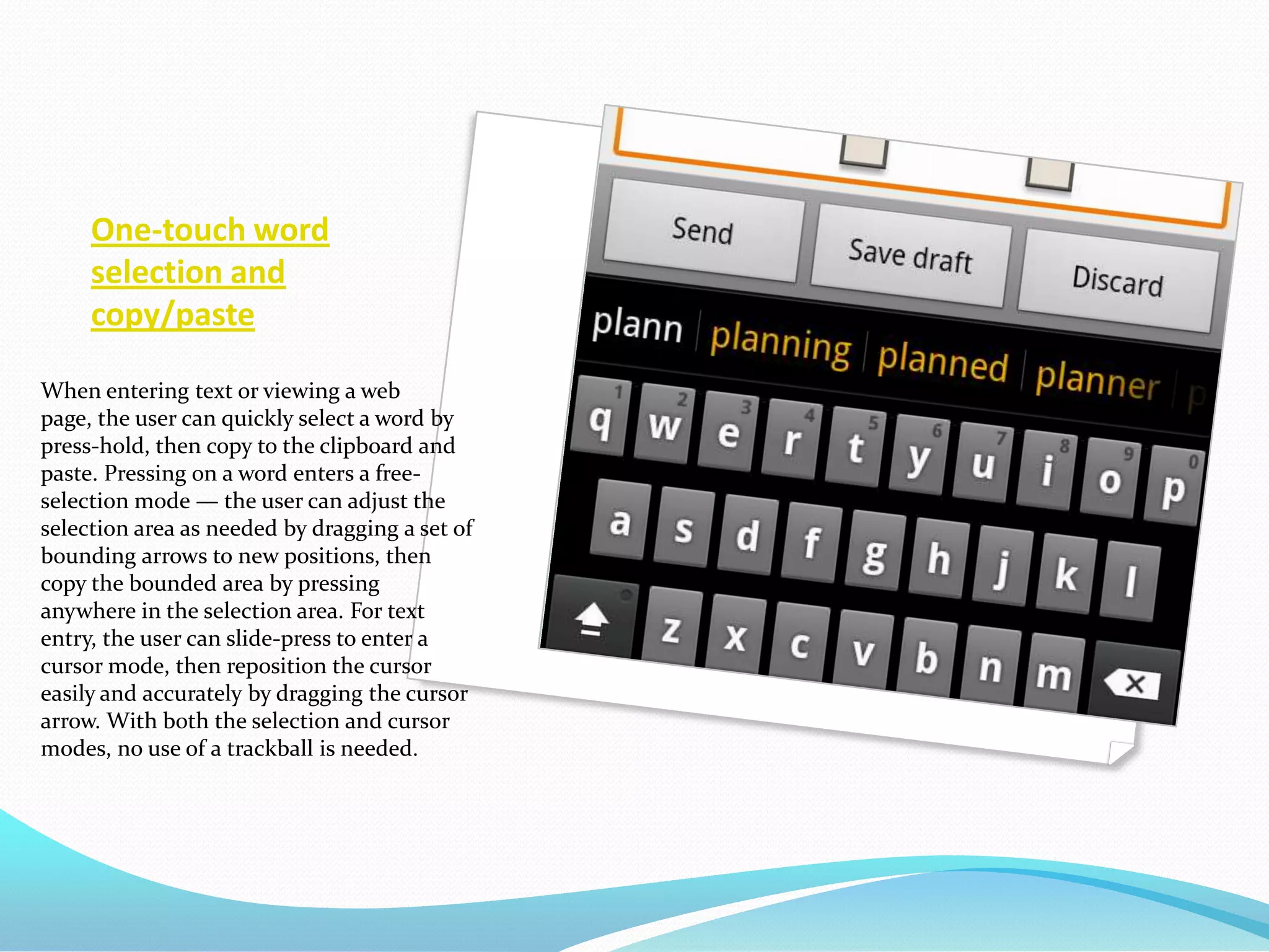 One-touch word
     selection and
     copy/paste

When entering text or viewing a web
page, the user can quickly select a word by
press-hold, then copy to the clipboard and
paste. Pressing on a word enters a free-
selection mode — the user can adjust the
selection area as needed by dragging a set of
bounding arrows to new positions, then
copy the bounded area by pressing
anywhere in the selection area. For text
entry, the user can slide-press to enter a
cursor mode, then reposition the cursor
easily and accurately by dragging the cursor
arrow. With both the selection and cursor
modes, no use of a trackball is needed.
 