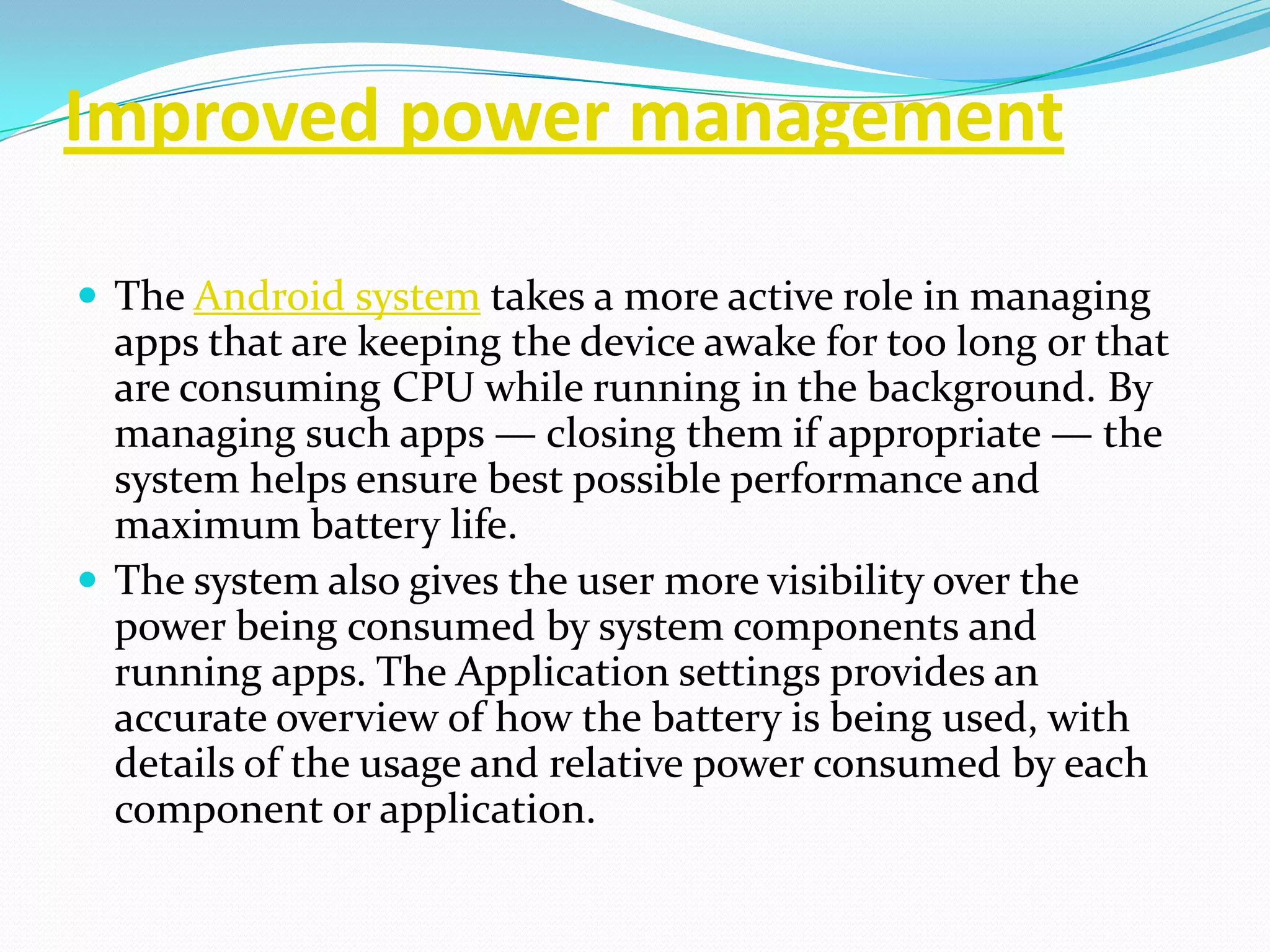 Improved power management

 The Android system takes a more active role in managing
  apps that are keeping the device awake for too long or that
  are consuming CPU while running in the background. By
  managing such apps — closing them if appropriate — the
  system helps ensure best possible performance and
  maximum battery life.
 The system also gives the user more visibility over the
  power being consumed by system components and
  running apps. The Application settings provides an
  accurate overview of how the battery is being used, with
  details of the usage and relative power consumed by each
  component or application.
 