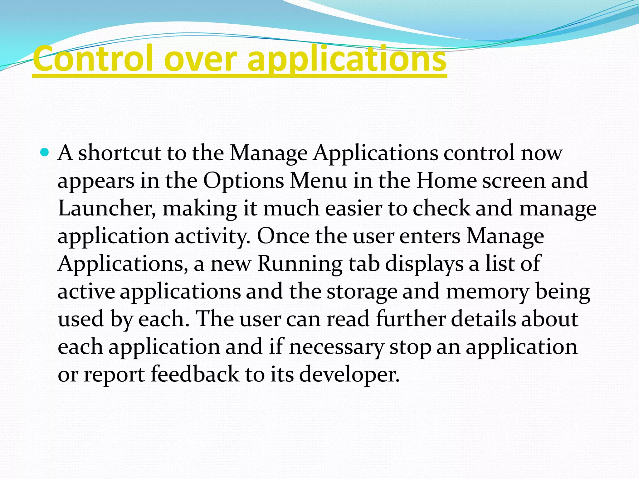 Control over applications

 A shortcut to the Manage Applications control now
 appears in the Options Menu in the Home screen and
 Launcher, making it much easier to check and manage
 application activity. Once the user enters Manage
 Applications, a new Running tab displays a list of
 active applications and the storage and memory being
 used by each. The user can read further details about
 each application and if necessary stop an application
 or report feedback to its developer.
 