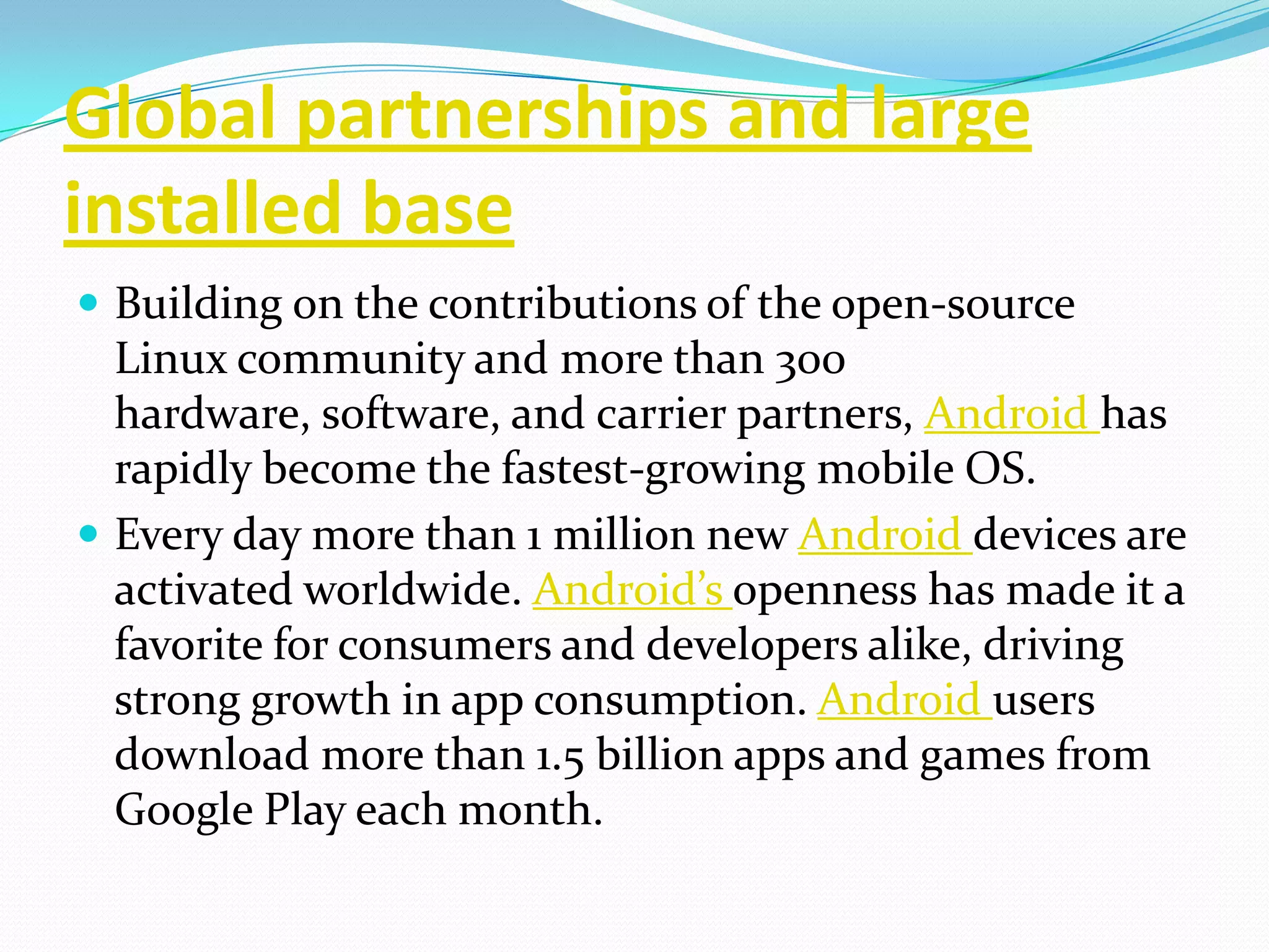 Global partnerships and large
installed base
 Building on the contributions of the open-source
  Linux community and more than 300
  hardware, software, and carrier partners, Android has
  rapidly become the fastest-growing mobile OS.
 Every day more than 1 million new Android devices are
  activated worldwide. Android’s openness has made it a
  favorite for consumers and developers alike, driving
  strong growth in app consumption. Android users
  download more than 1.5 billion apps and games from
  Google Play each month.
 