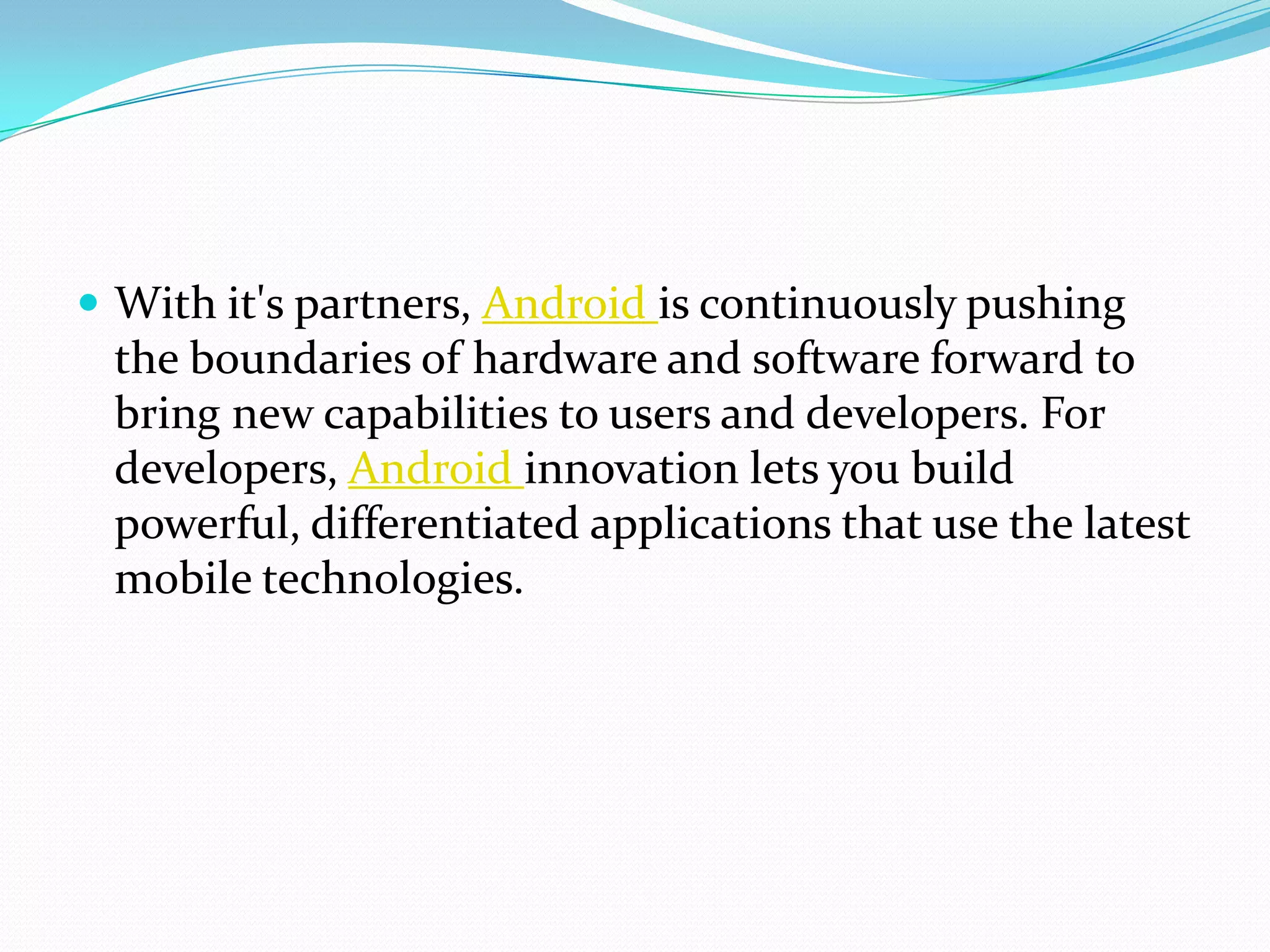  With it's partners, Android is continuously pushing
 the boundaries of hardware and software forward to
 bring new capabilities to users and developers. For
 developers, Android innovation lets you build
 powerful, differentiated applications that use the latest
 mobile technologies.
 