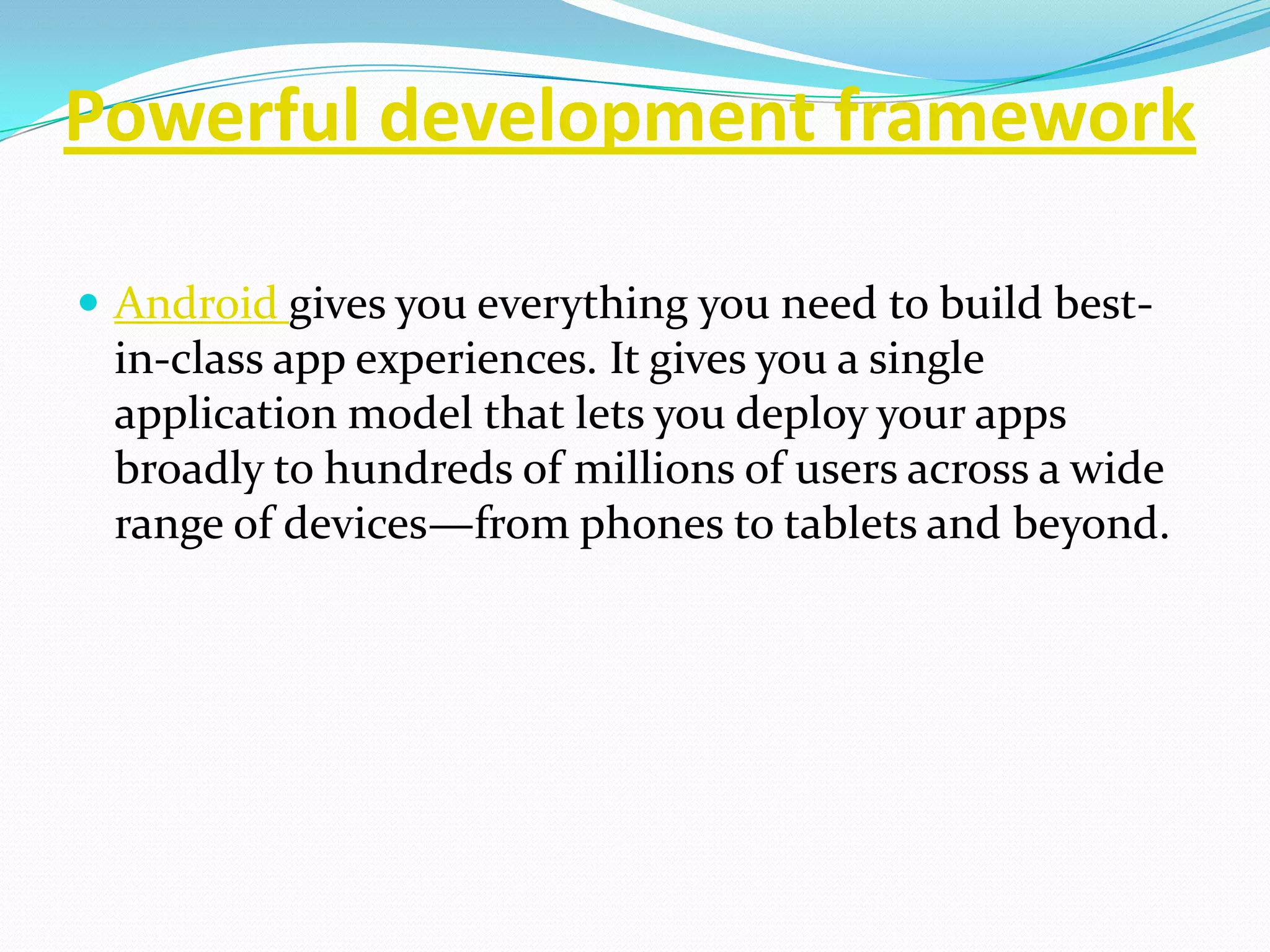 Powerful development framework

 Android gives you everything you need to build best-
 in-class app experiences. It gives you a single
 application model that lets you deploy your apps
 broadly to hundreds of millions of users across a wide
 range of devices—from phones to tablets and beyond.
 