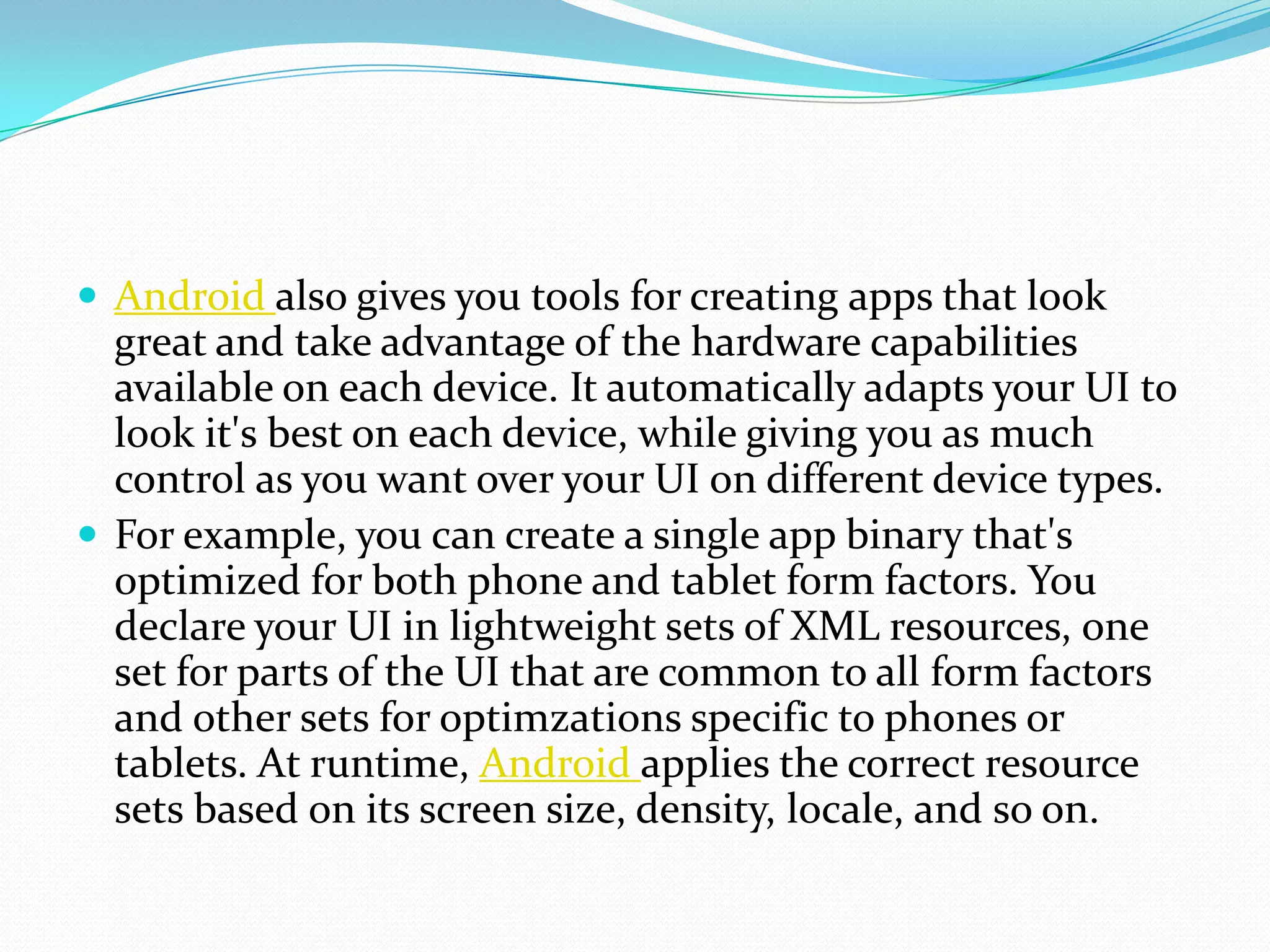  Android also gives you tools for creating apps that look
  great and take advantage of the hardware capabilities
  available on each device. It automatically adapts your UI to
  look it's best on each device, while giving you as much
  control as you want over your UI on different device types.
 For example, you can create a single app binary that's
  optimized for both phone and tablet form factors. You
  declare your UI in lightweight sets of XML resources, one
  set for parts of the UI that are common to all form factors
  and other sets for optimzations specific to phones or
  tablets. At runtime, Android applies the correct resource
  sets based on its screen size, density, locale, and so on.
 