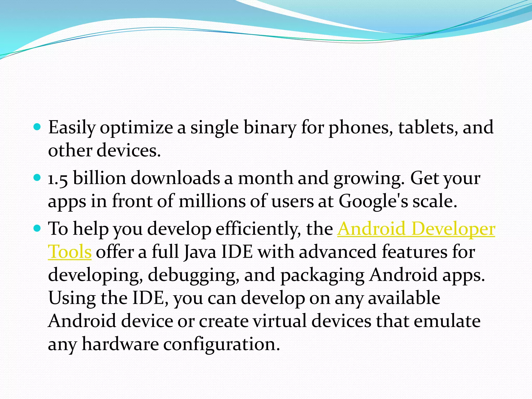  Easily optimize a single binary for phones, tablets, and
  other devices.
 1.5 billion downloads a month and growing. Get your
  apps in front of millions of users at Google's scale.
 To help you develop efficiently, the Android Developer
  Tools offer a full Java IDE with advanced features for
  developing, debugging, and packaging Android apps.
  Using the IDE, you can develop on any available
  Android device or create virtual devices that emulate
  any hardware configuration.
 