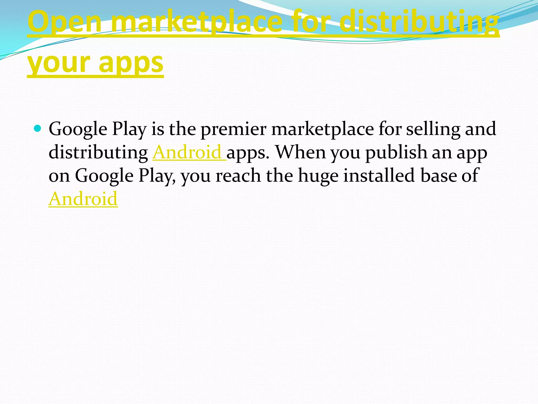 Open marketplace for distributing
your apps
 Google Play is the premier marketplace for selling and
 distributing Android apps. When you publish an app
 on Google Play, you reach the huge installed base of
 Android
 