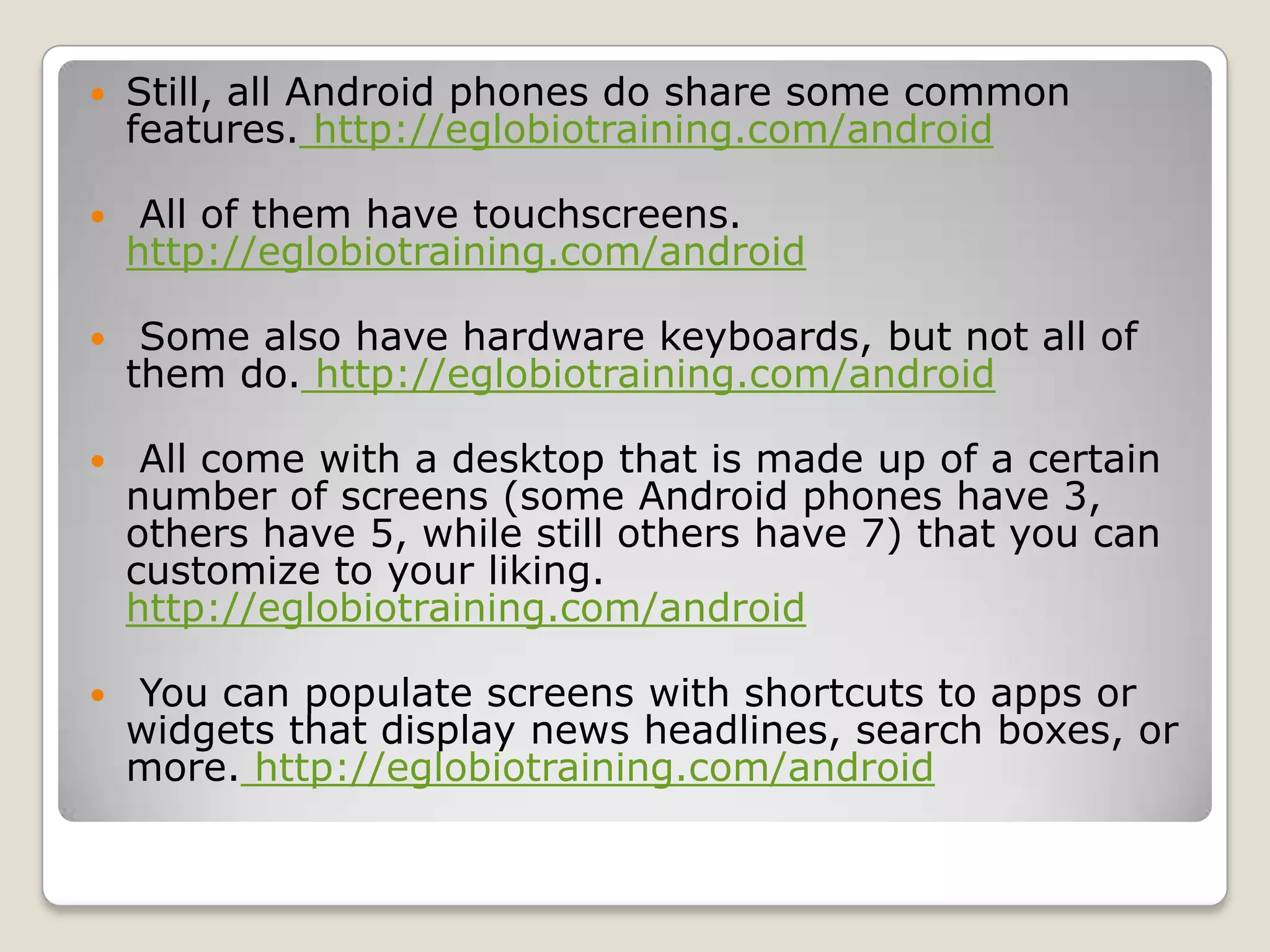    Still, all Android phones do share some common
    features. http://eglobiotraining.com/android

    All of them have touchscreens.
    http://eglobiotraining.com/android

    Some also have hardware keyboards, but not all of
    them do. http://eglobiotraining.com/android

    All come with a desktop that is made up of a certain
    number of screens (some Android phones have 3,
    others have 5, while still others have 7) that you can
    customize to your liking.
    http://eglobiotraining.com/android

   You can populate screens with shortcuts to apps or
    widgets that display news headlines, search boxes, or
    more. http://eglobiotraining.com/android
 