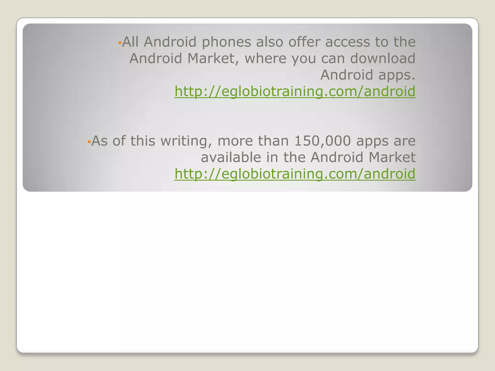 •AllAndroid phones also offer access to the
        Android Market, where you can download
                                    Android apps.
              http://eglobiotraining.com/android


•As   of this writing, more than 150,000 apps are
                    available in the Android Market
               http://eglobiotraining.com/android
 