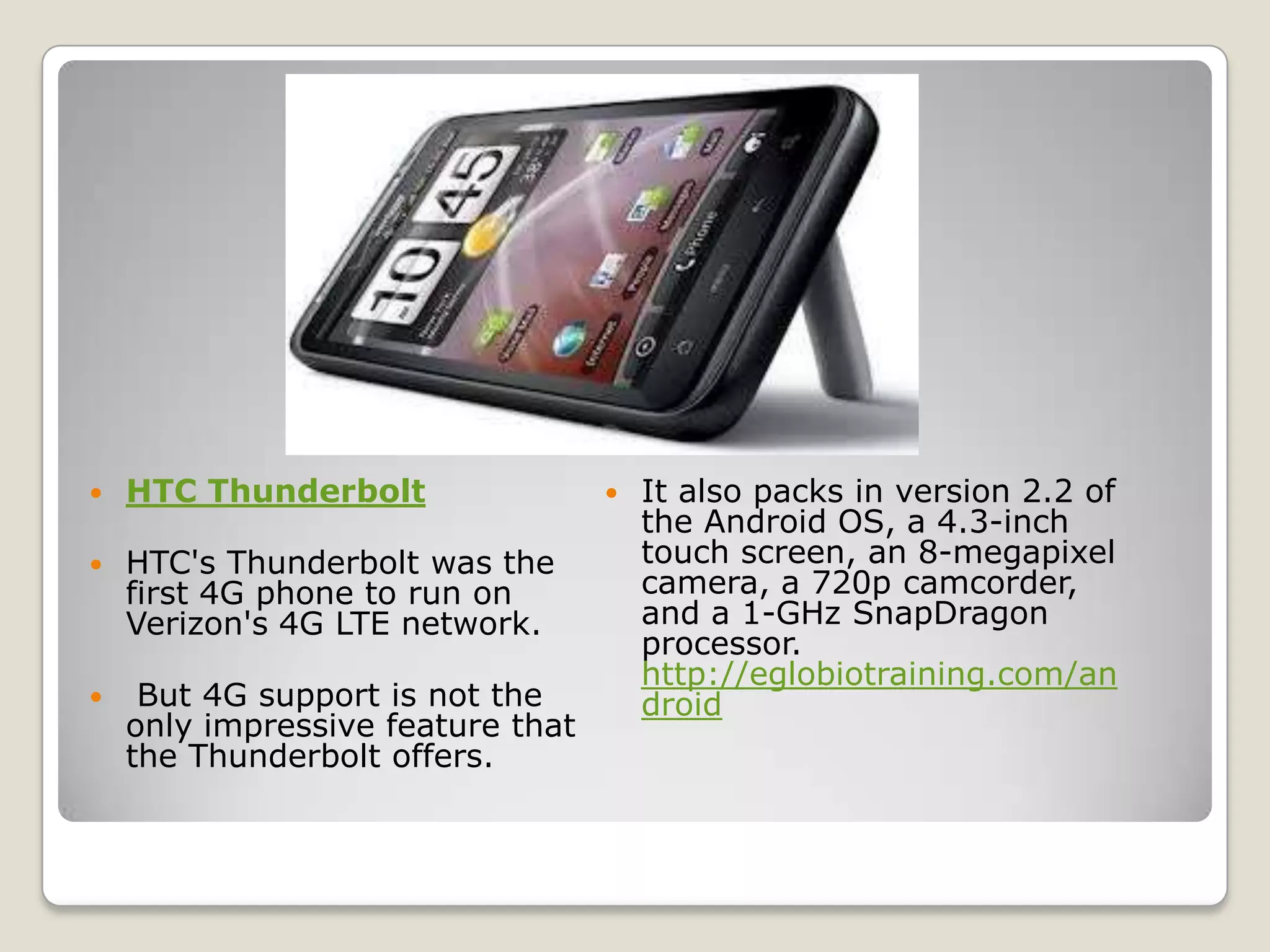    HTC Thunderbolt                   It also packs in version 2.2 of
                                       the Android OS, a 4.3-inch
   HTC's Thunderbolt was the          touch screen, an 8-megapixel
    first 4G phone to run on           camera, a 720p camcorder,
    Verizon's 4G LTE network.          and a 1-GHz SnapDragon
                                       processor.
                                       http://eglobiotraining.com/an
    But 4G support is not the         droid
    only impressive feature that
    the Thunderbolt offers.
 