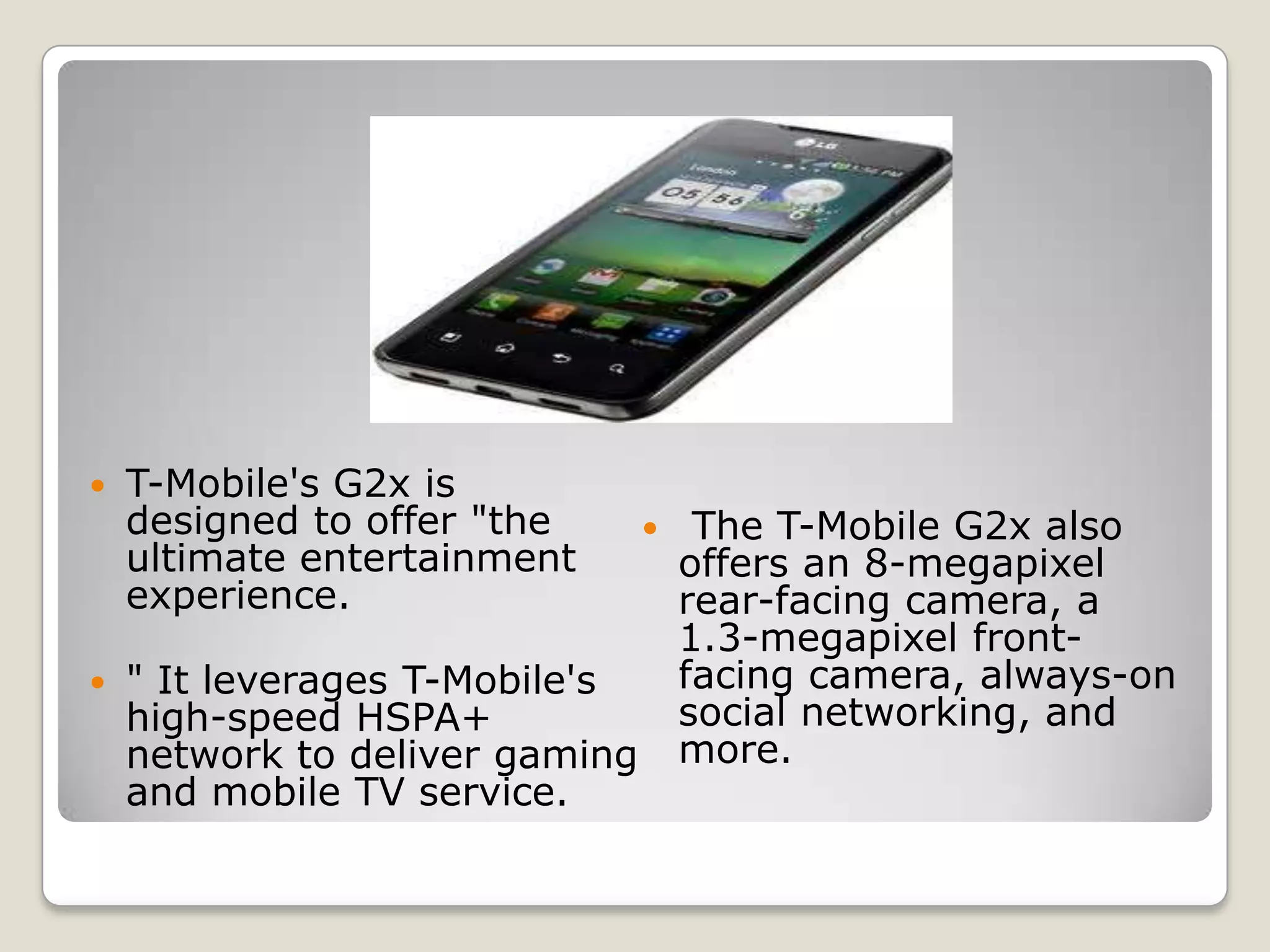    T-Mobile's G2x is
    designed to offer "the          The T-Mobile G2x also
    ultimate entertainment          offers an 8-megapixel
    experience.                     rear-facing camera, a
                                    1.3-megapixel front-
   " It leverages T-Mobile's       facing camera, always-on
    high-speed HSPA+                social networking, and
    network to deliver gaming       more.
    and mobile TV service.
 