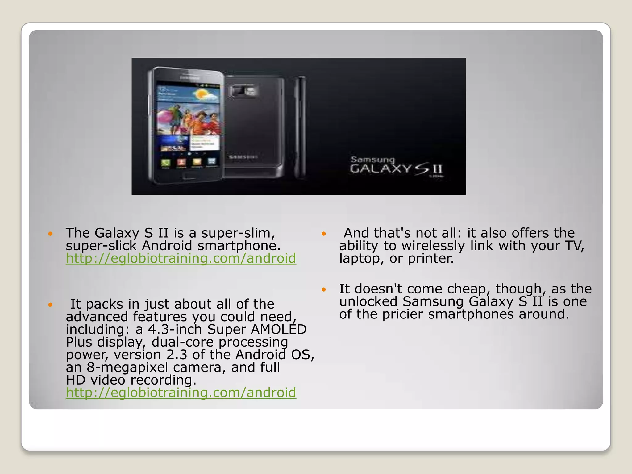    The Galaxy S II is a super-slim,            And that's not all: it also offers the
    super-slick Android smartphone.             ability to wirelessly link with your TV,
    http://eglobiotraining.com/android          laptop, or printer.

                                               It doesn't come cheap, though, as the
    It packs in just about all of the          unlocked Samsung Galaxy S II is one
    advanced features you could need,           of the pricier smartphones around.
    including: a 4.3-inch Super AMOLED
    Plus display, dual-core processing
    power, version 2.3 of the Android OS,
    an 8-megapixel camera, and full
    HD video recording.
    http://eglobiotraining.com/android
 