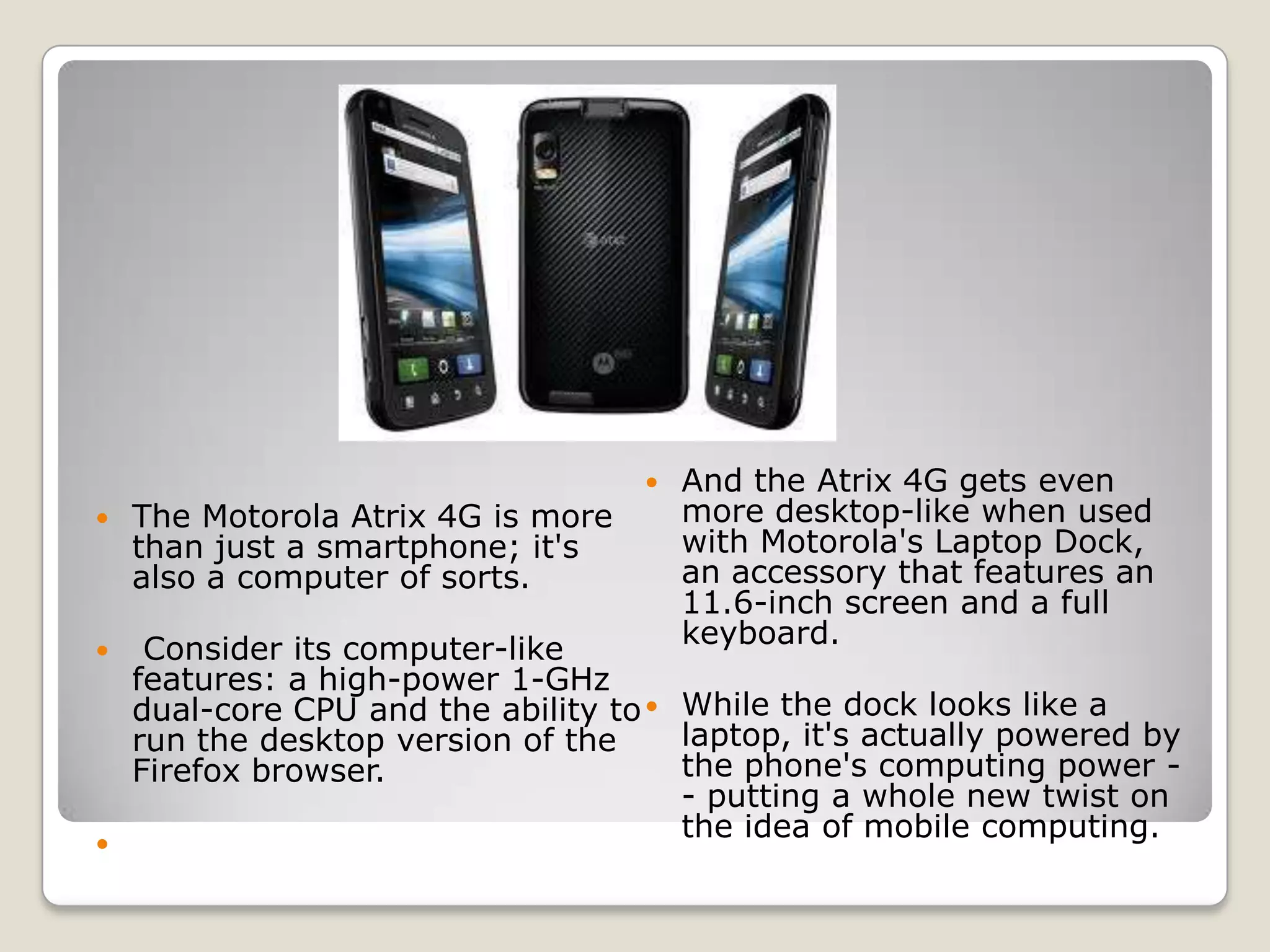    And the Atrix 4G gets even
   The Motorola Atrix 4G is more       more desktop-like when used
    than just a smartphone; it's        with Motorola's Laptop Dock,
    also a computer of sorts.           an accessory that features an
                                        11.6-inch screen and a full
                                        keyboard.
  Consider its computer-like
  features: a high-power 1-GHz
  dual-core CPU and the ability to  While the dock looks like a
  run the desktop version of the     laptop, it's actually powered by
  Firefox browser.                   the phone's computing power -
                                     - putting a whole new twist on
                                     the idea of mobile computing.

 