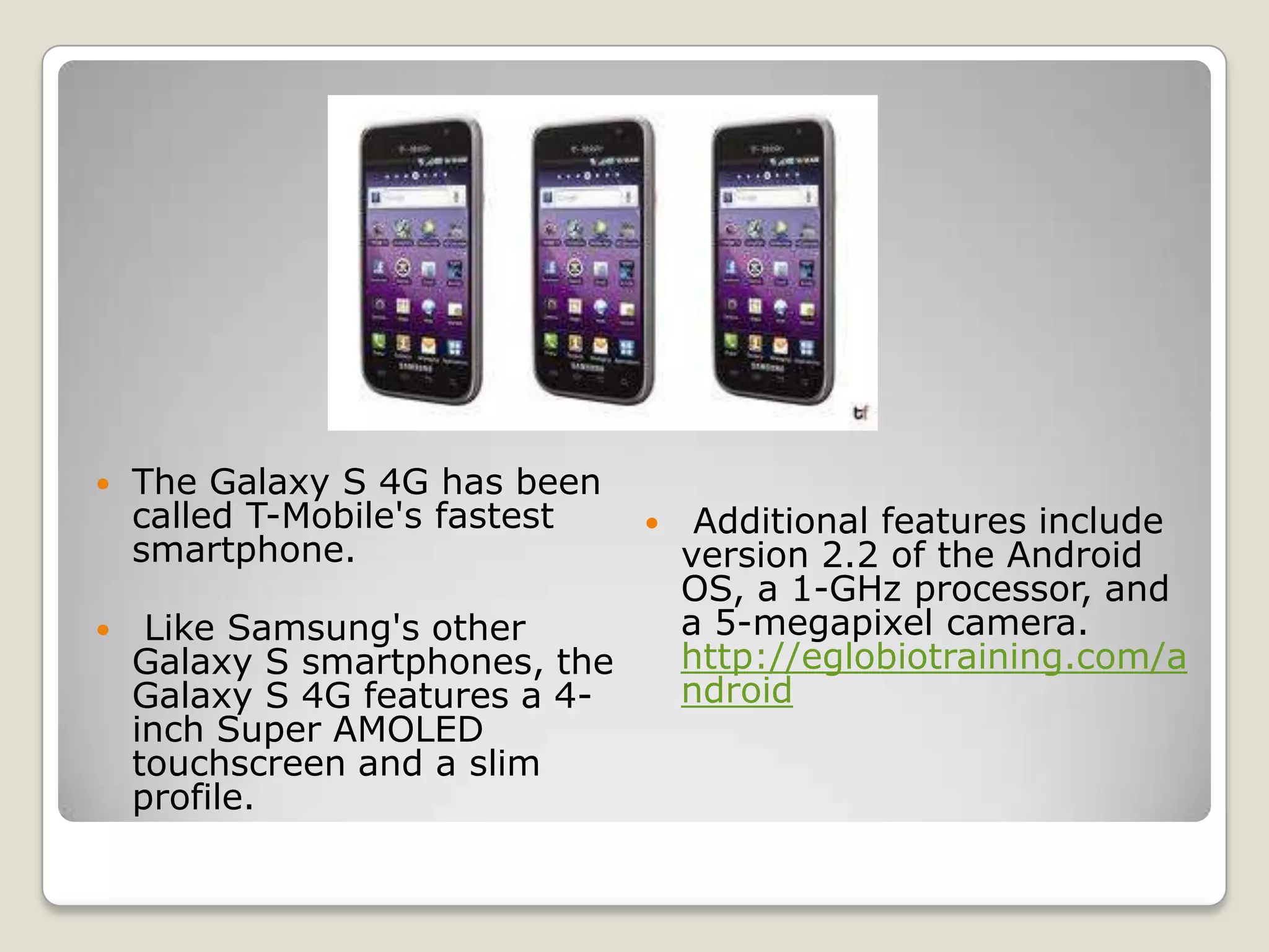    The Galaxy S 4G has been
    called T-Mobile's fastest       Additional features include
    smartphone.                     version 2.2 of the Android
                                    OS, a 1-GHz processor, and
    Like Samsung's other           a 5-megapixel camera.
    Galaxy S smartphones, the       http://eglobiotraining.com/a
    Galaxy S 4G features a 4-       ndroid
    inch Super AMOLED
    touchscreen and a slim
    profile.
 