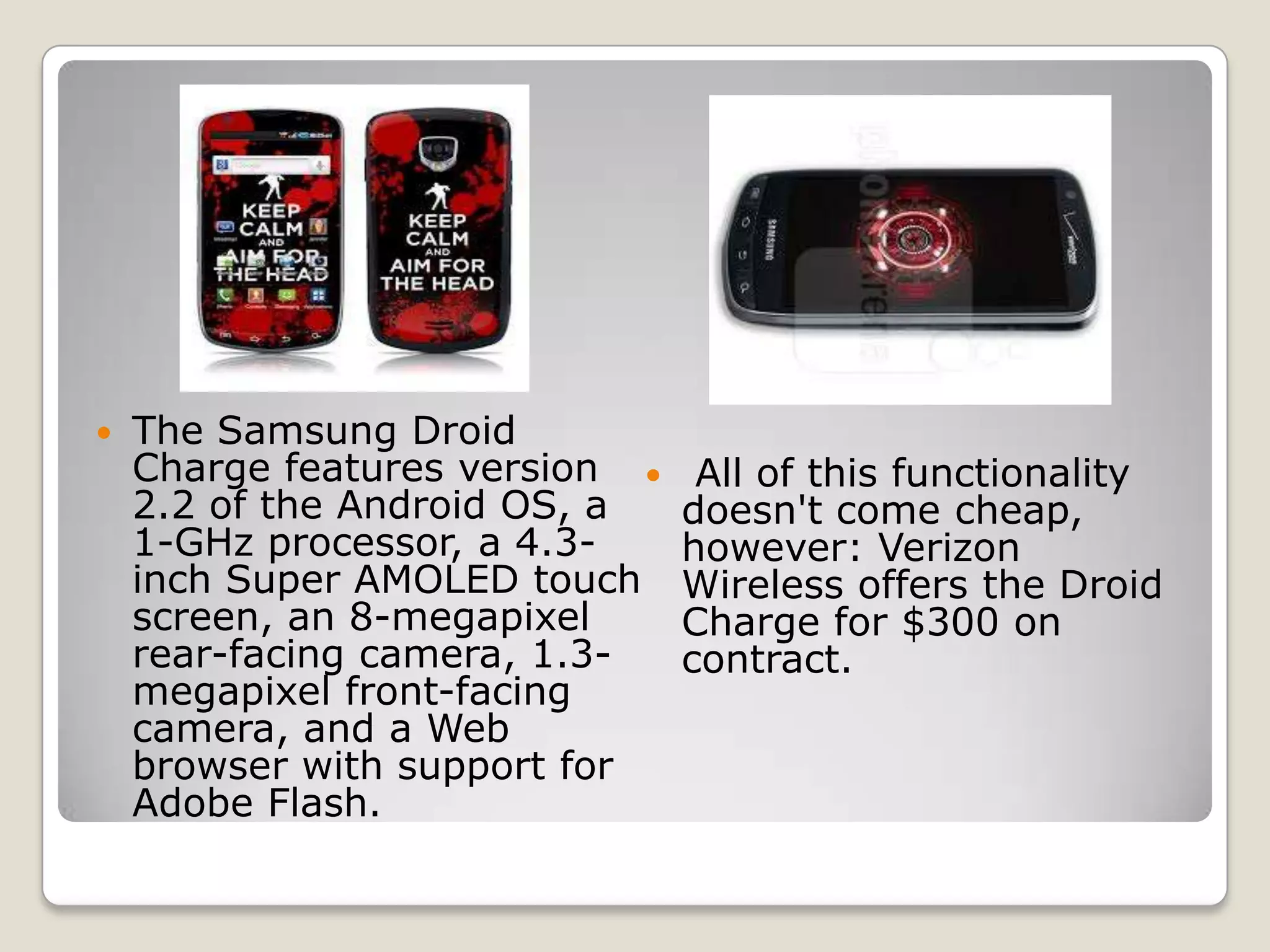    The Samsung Droid
    Charge features version     All of this functionality
    2.2 of the Android OS, a    doesn't come cheap,
    1-GHz processor, a 4.3-     however: Verizon
    inch Super AMOLED touch     Wireless offers the Droid
    screen, an 8-megapixel      Charge for $300 on
    rear-facing camera, 1.3-    contract.
    megapixel front-facing
    camera, and a Web
    browser with support for
    Adobe Flash.
 