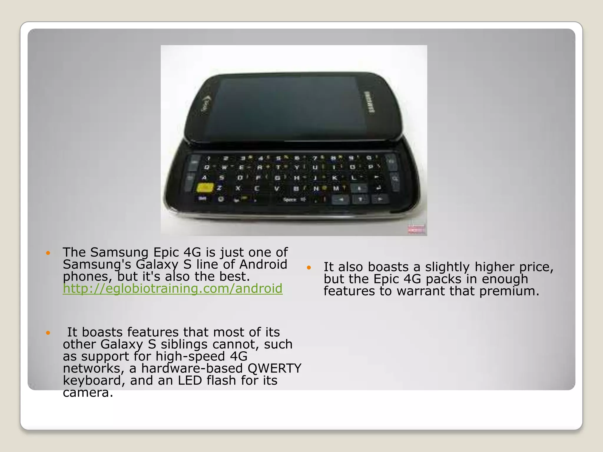    The Samsung Epic 4G is just one of
    Samsung's Galaxy S line of Android        It also boasts a slightly higher price,
    phones, but it's also the best.            but the Epic 4G packs in enough
    http://eglobiotraining.com/android         features to warrant that premium.


    It boasts features that most of its
    other Galaxy S siblings cannot, such
    as support for high-speed 4G
    networks, a hardware-based QWERTY
    keyboard, and an LED flash for its
    camera.
 