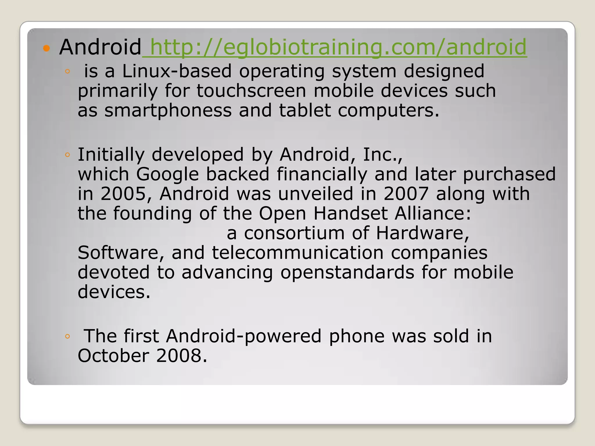    Android http://eglobiotraining.com/android
    ◦ is a Linux-based operating system designed
      primarily for touchscreen mobile devices such
      as smartphoness and tablet computers.

    ◦ Initially developed by Android, Inc.,
      which Google backed financially and later purchased
      in 2005, Android was unveiled in 2007 along with
      the founding of the Open Handset Alliance:
                       a consortium of Hardware,
      Software, and telecommunication companies
      devoted to advancing openstandards for mobile
      devices.

    ◦ The first Android-powered phone was sold in
      October 2008.
 