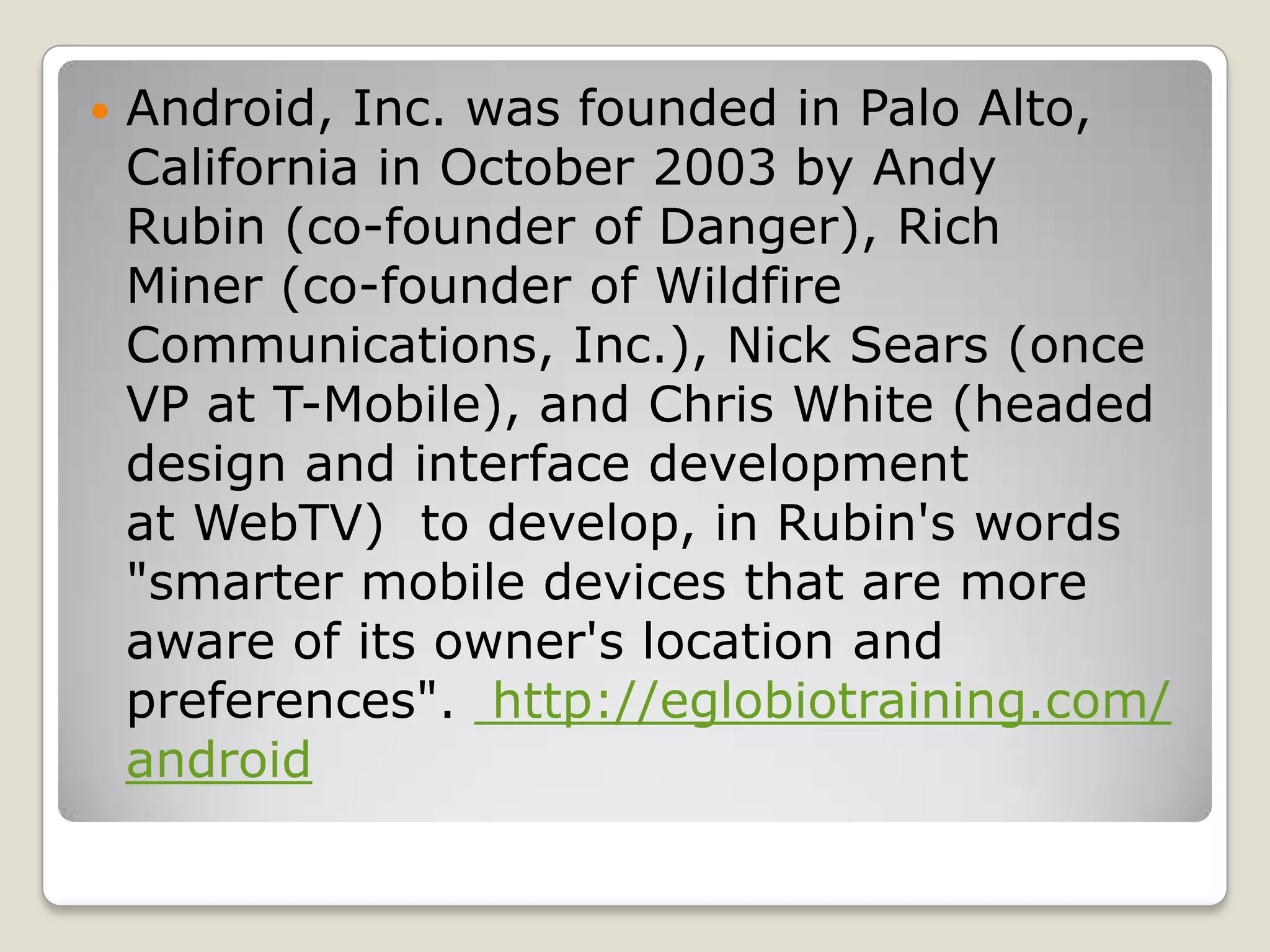    Android, Inc. was founded in Palo Alto,
    California in October 2003 by Andy
    Rubin (co-founder of Danger), Rich
    Miner (co-founder of Wildfire
    Communications, Inc.), Nick Sears (once
    VP at T-Mobile), and Chris White (headed
    design and interface development
    at WebTV) to develop, in Rubin's words
    "smarter mobile devices that are more
    aware of its owner's location and
    preferences". http://eglobiotraining.com/
    android
 