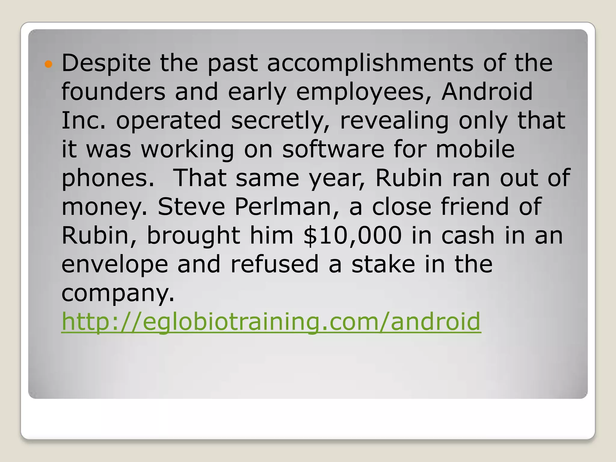    Despite the past accomplishments of the
    founders and early employees, Android
    Inc. operated secretly, revealing only that
    it was working on software for mobile
    phones. That same year, Rubin ran out of
    money. Steve Perlman, a close friend of
    Rubin, brought him $10,000 in cash in an
    envelope and refused a stake in the
    company.
    http://eglobiotraining.com/android
 