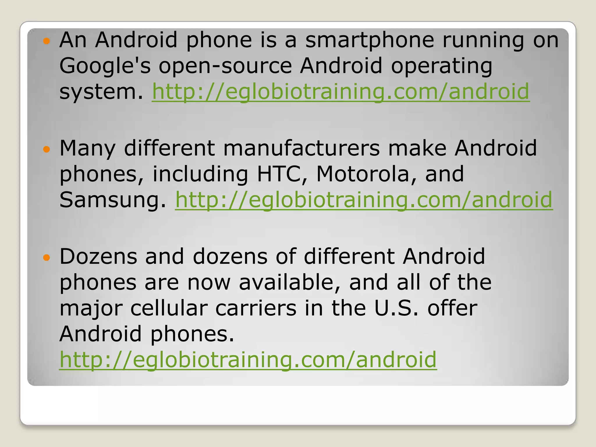    An Android phone is a smartphone running on
    Google's open-source Android operating
    system. http://eglobiotraining.com/android

   Many different manufacturers make Android
    phones, including HTC, Motorola, and
    Samsung. http://eglobiotraining.com/android

   Dozens and dozens of different Android
    phones are now available, and all of the
    major cellular carriers in the U.S. offer
    Android phones.
    http://eglobiotraining.com/android
 