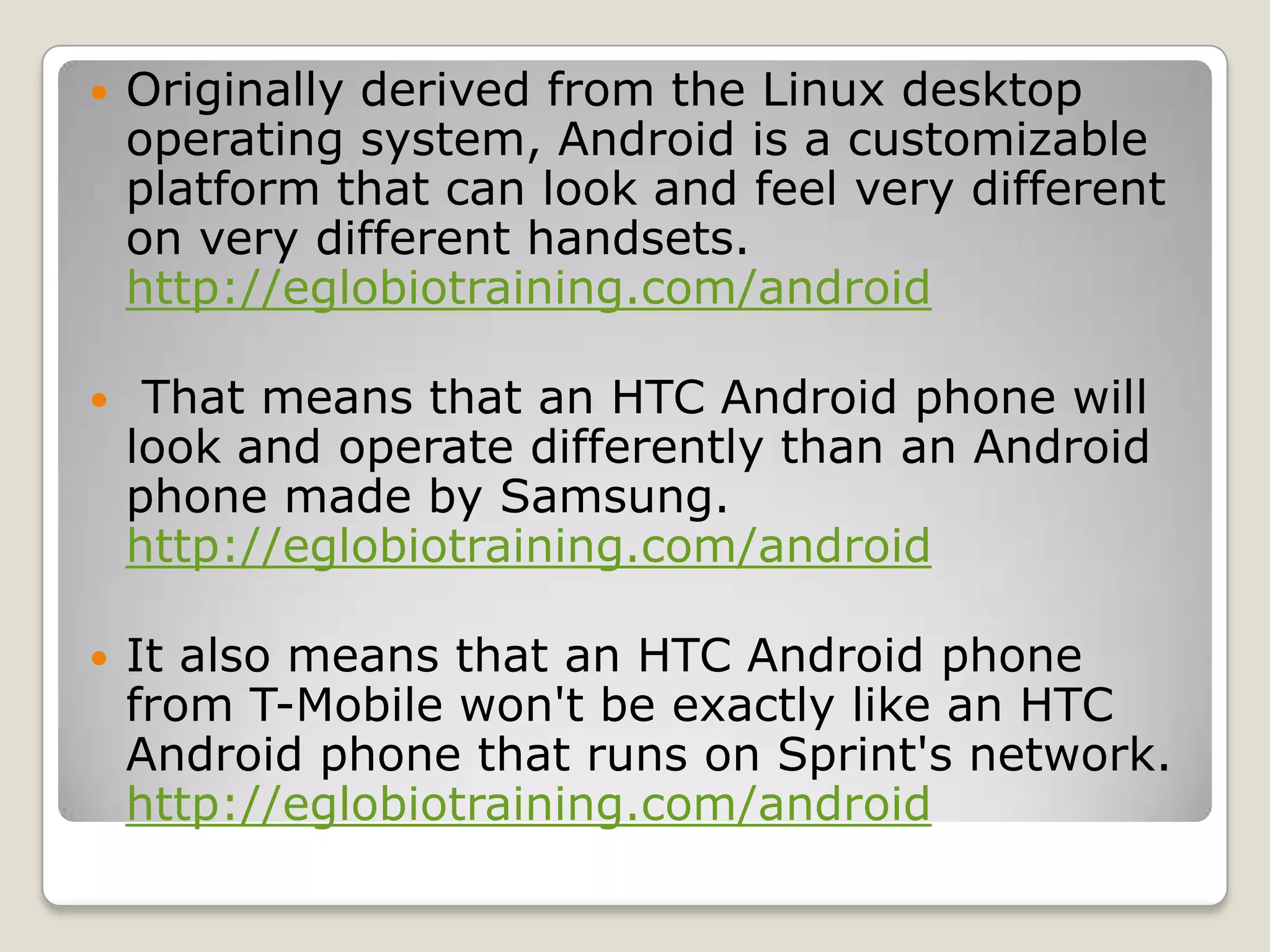    Originally derived from the Linux desktop
    operating system, Android is a customizable
    platform that can look and feel very different
    on very different handsets.
    http://eglobiotraining.com/android

    That means that an HTC Android phone will
    look and operate differently than an Android
    phone made by Samsung.
    http://eglobiotraining.com/android

   It also means that an HTC Android phone
    from T-Mobile won't be exactly like an HTC
    Android phone that runs on Sprint's network.
    http://eglobiotraining.com/android
 