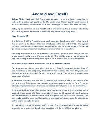 Android and FaceID
Bahaa Abdul Hadi said that Apple revolutionized the use of facial recognition in
mobiles by introducing Face ID on its iPhone X device. Once Face ID was introduced,
Android mobile companies started to take facial recognition on mobiles more seriously.
Today, Apple continues to use FaceID and is implementing this technology effectively.
But Android phones have failed to effectively implement facial recognition.
How it started?
It is believed that the Android phone giant pioneered facial recognition in the form of
‘Face unlock’ in its phone. This was introduced in the Android 4.0 OS. The system
proved to be popular, but there were many concerns over its implementation. Facial hair
growth or removing facial hair could cause problems for the recognition.
The company came out with the Android 4.2 Jelly bean update in 2013. They introduced
a new security feature called ‘Liveness check’. This would ensure a real person could
only unlock the phone and the person’s photo could not be used to trick the system.
The introduction of FaceID and the Android response
Facial recognition did not take off for Android until FaceID happened. Apple’s Face ID
was revolutionary and completely different from Face unlock. The Face ID system used
30,000 dots to map the user’s face to create a 3D image. This made the system more
secure and effective.
A Japanese company was the first to respond and came out with a pro version of its
phone in 2018. This phone used a facial recognition system similar to Face ID. It also
offered a fingerprint scanner. However, the system did not prove to be much effective.
Another android giant launched another face recognition phone in 2019 and the phone
used advanced sensors for facial recognition. It used an IR camera with a dot projector
and flood illuminator. It allowed better facial recognition and could do it much faster. This
was made possible since the Soli radar system would anticipate when the user picked
up the phone for authentication.
An interesting change happened within 1 year. The company had to scrap the entire
system it had created. Incidentally, this coincided with the fall of Pixel as a brand.
 