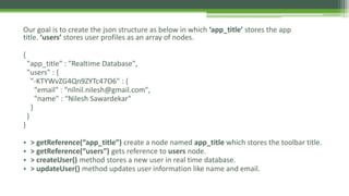 Our goal is to create the json structure as below in which ‘app_title’ stores the app
title. ‘users’ stores user profiles as an array of nodes.
{
"app_title" : "Realtime Database",
"users" : {
"-KTYWvZG4Qn9ZYTc47O6" : {
"email" : “nilnil.nilesh@gmail.com",
"name" : “Nilesh Sawardekar"
}
}
}
• > getReference(“app_title”) create a node named app_title which stores the toolbar title.
• > getReference(“users”) gets reference to users node.
• > createUser() method stores a new user in real time database.
• > updateUser() method updates user information like name and email.
 