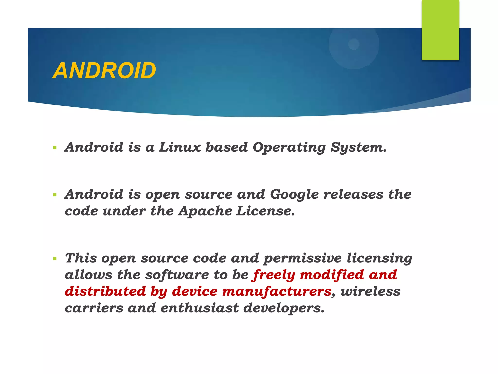 ANDROID
 Android is a Linux based Operating System.
 Android is open source and Google releases the
code under the Apache License.
 This open source code and permissive licensing
allows the software to be freely modified and
distributed by device manufacturers, wireless
carriers and enthusiast developers.
 
