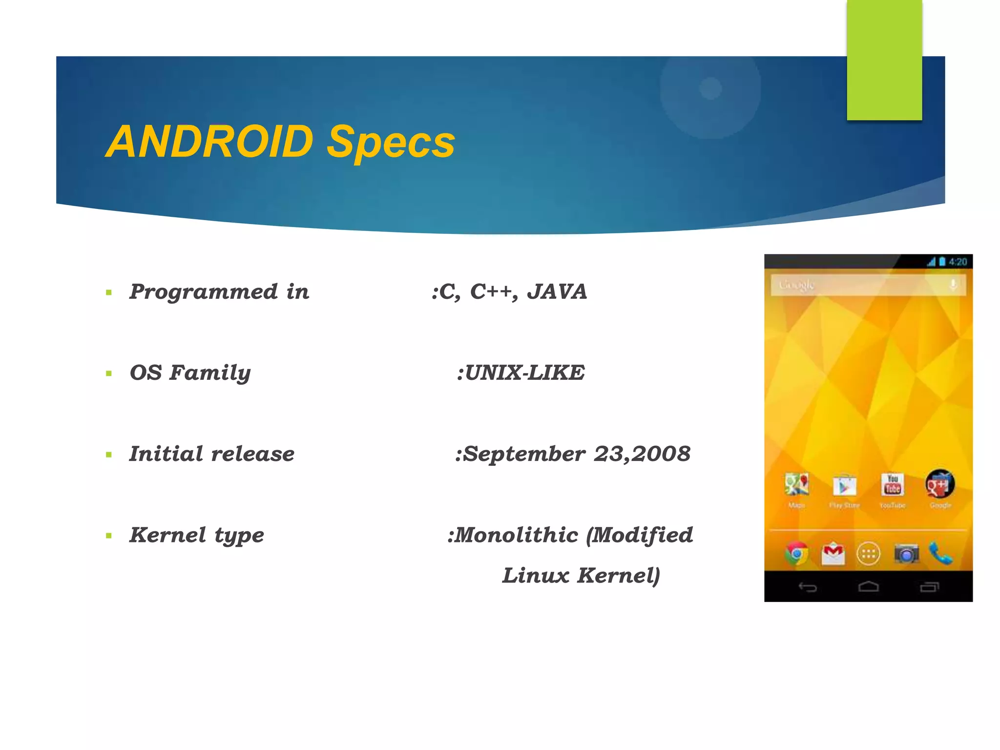 ANDROID Specs
 Programmed in :C, C++, JAVA
 OS Family :UNIX-LIKE
 Initial release :September 23,2008
 Kernel type :Monolithic (Modified
Linux Kernel)
 